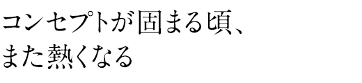 コンセプトが固まる頃、また熱くなる