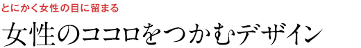 とにかく女性の目に留まる 女性のココロをつかむデザイン